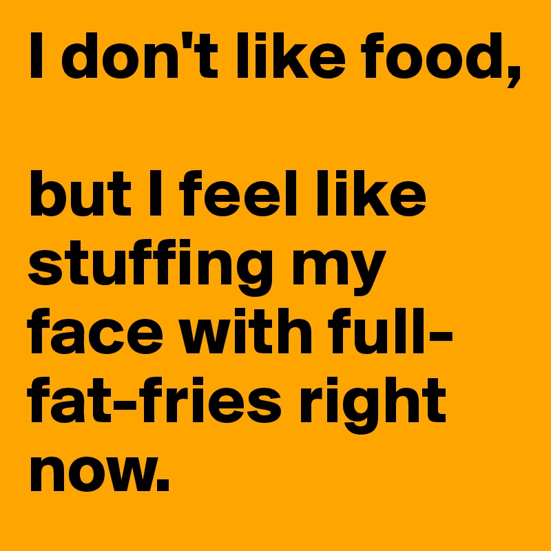 I don't like food, 

but I feel like stuffing my face with full-fat-fries right now.