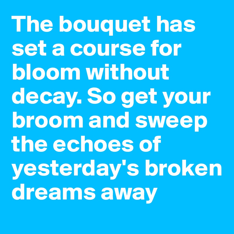 The bouquet has set a course for bloom without decay. So get your broom and sweep the echoes of yesterday's broken  dreams away