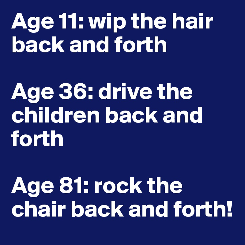 Age 11: wip the hair back and forth

Age 36: drive the children back and forth

Age 81: rock the chair back and forth!