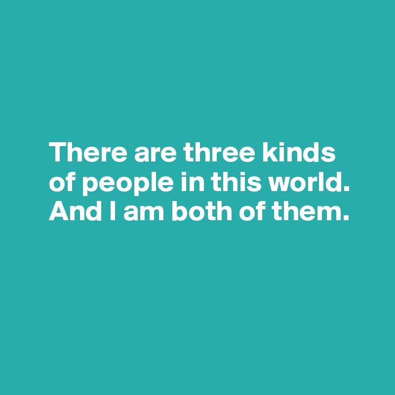



     There are three kinds 
     of people in this world.        
     And I am both of them.




