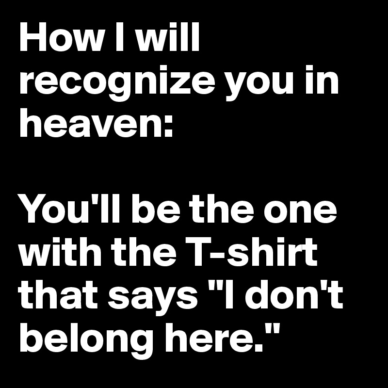 How I will recognize you in heaven:

You'll be the one with the T-shirt that says "I don't belong here."