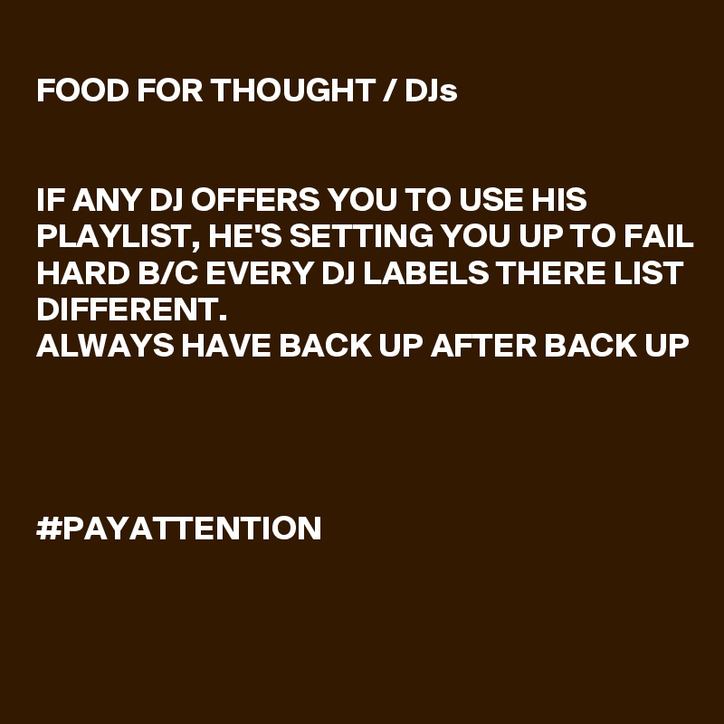 
FOOD FOR THOUGHT / DJs 


IF ANY DJ OFFERS YOU TO USE HIS PLAYLIST, HE'S SETTING YOU UP TO FAIL HARD B/C EVERY DJ LABELS THERE LIST DIFFERENT. 
ALWAYS HAVE BACK UP AFTER BACK UP




#PAYATTENTION 


