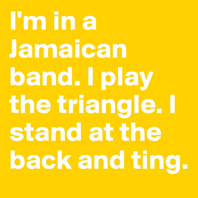 I'm in a Jamaican band. I play the triangle. I stand at the back and ting. 