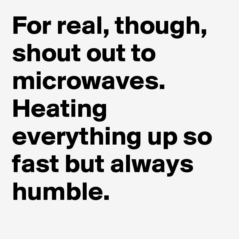 For real, though, shout out to microwaves. Heating everything up so fast but always humble.