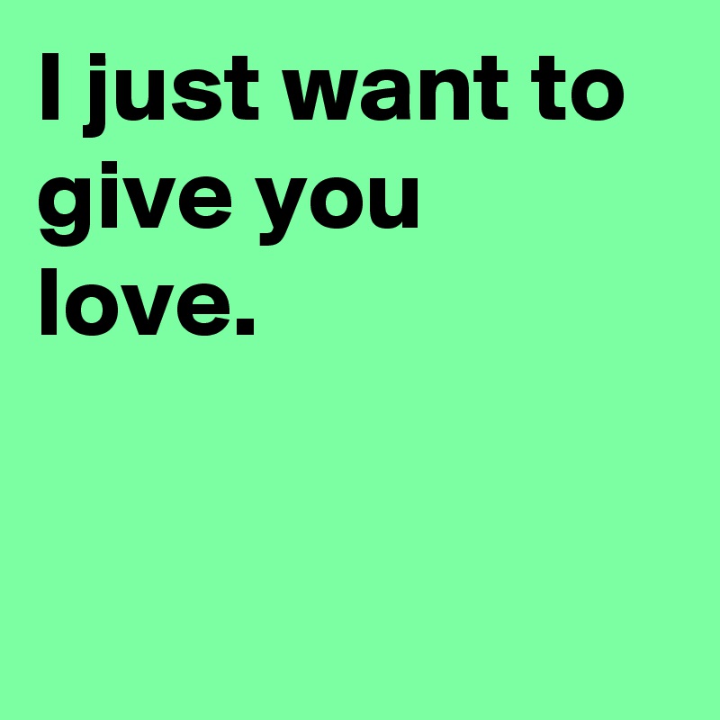 I just want to give you love.


