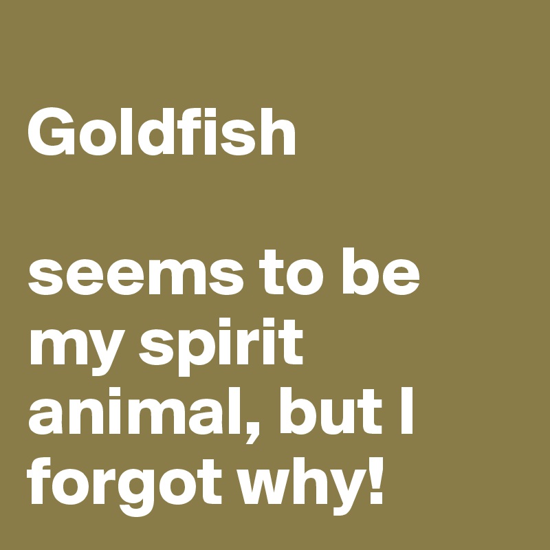 
Goldfish 

seems to be my spirit animal, but I forgot why!
