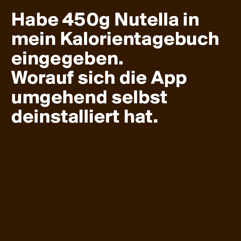 Habe 450g Nutella in mein Kalorientagebuch eingegeben.                     Worauf sich die App umgehend selbst deinstalliert hat.




