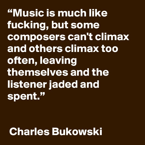 “Music is much like fucking, but some composers can't climax and others climax too often, leaving themselves and the listener jaded and spent.” 


 Charles Bukowski