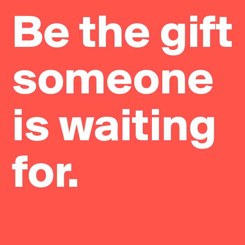 Be the gift someone is waiting for.