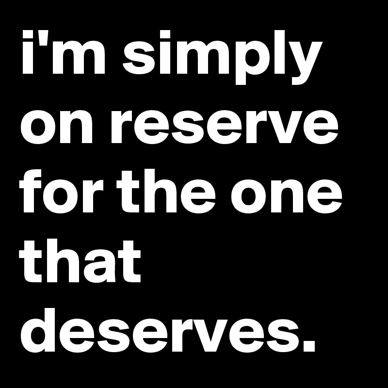i'm simply on reserve for the one that deserves.