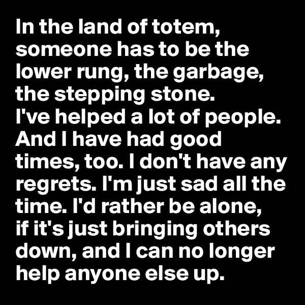 In the land of totem, someone has to be the lower rung, the garbage, the stepping stone. 
I've helped a lot of people. 
And I have had good times, too. I don't have any regrets. I'm just sad all the time. I'd rather be alone, 
if it's just bringing others down, and I can no longer help anyone else up.