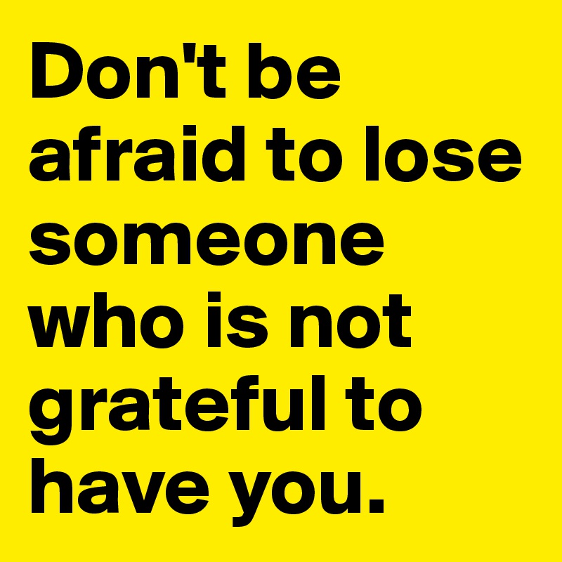 Don't be afraid to lose someone who is not grateful to have you. 