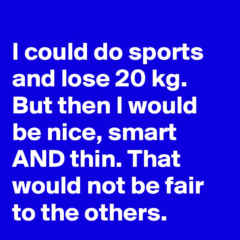 
I could do sports and lose 20 kg.
But then I would be nice, smart AND thin. That would not be fair to the others.