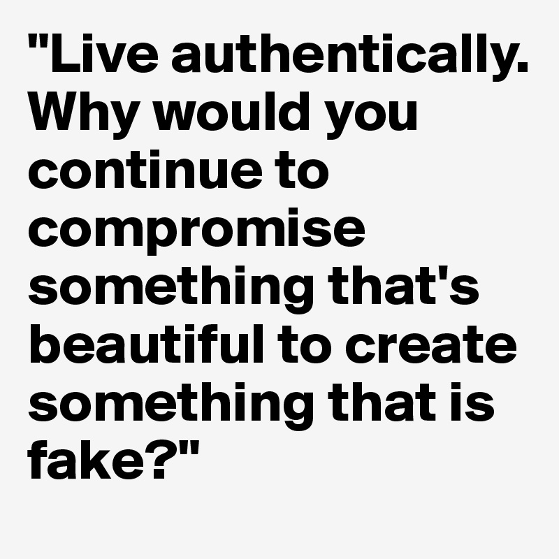 "Live authentically. Why would you continue to compromise something that's beautiful to create something that is fake?"