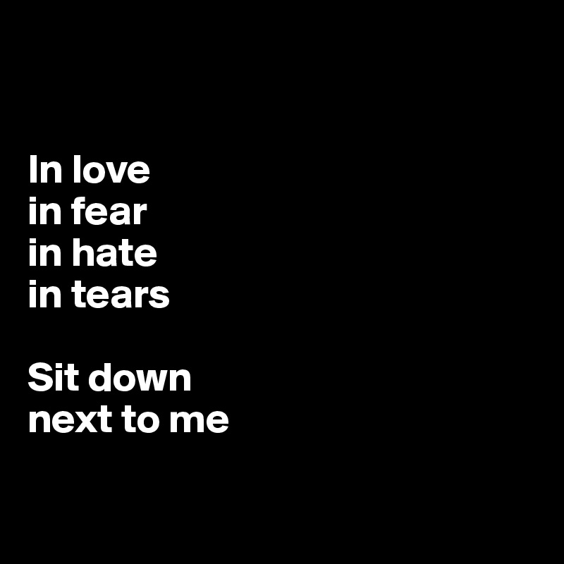 

 
In love
in fear
in hate
in tears

Sit down 
next to me

