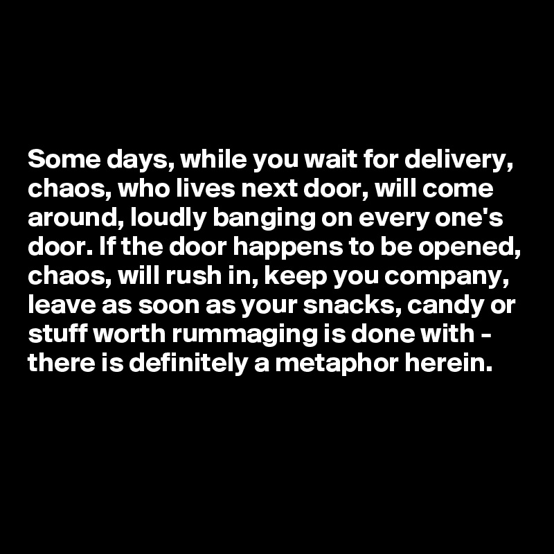 



Some days, while you wait for delivery, chaos, who lives next door, will come around, loudly banging on every one's door. If the door happens to be opened, chaos, will rush in, keep you company, leave as soon as your snacks, candy or stuff worth rummaging is done with - there is definitely a metaphor herein.



