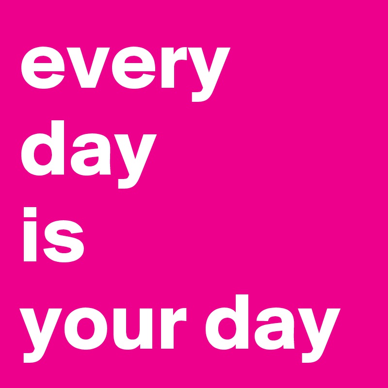 every day 
is
your day