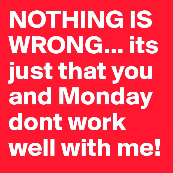 NOTHING IS WRONG... its just that you and Monday dont work well with me!