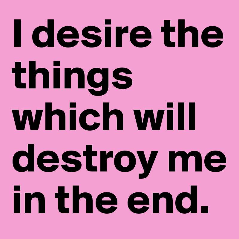 I desire the things which will destroy me in the end.