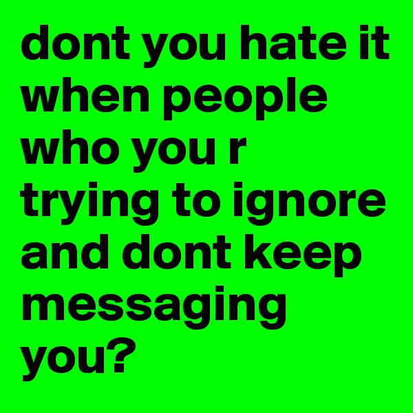 dont you hate it when people who you r trying to ignore and dont keep messaging you?