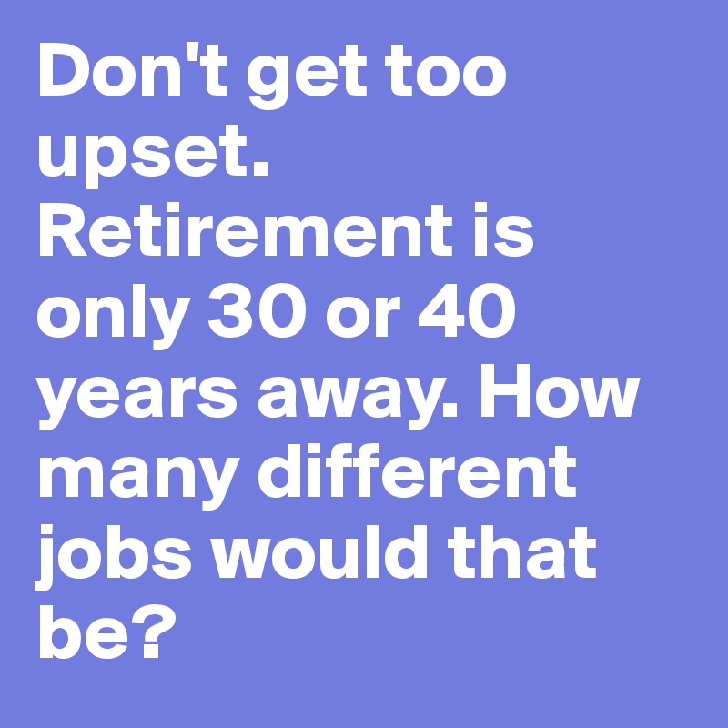 Don't get too upset. Retirement is only 30 or 40 years away. How many different jobs would that be?