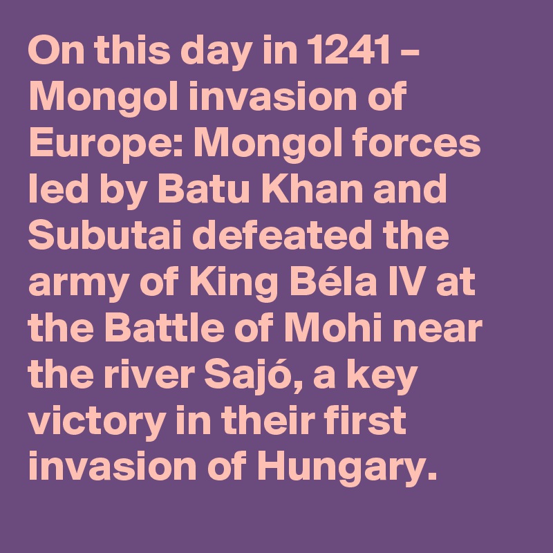 On this day in 1241 – Mongol invasion of Europe: Mongol forces led by Batu Khan and Subutai defeated the army of King Béla IV at the Battle of Mohi near the river Sajó, a key victory in their first invasion of Hungary.