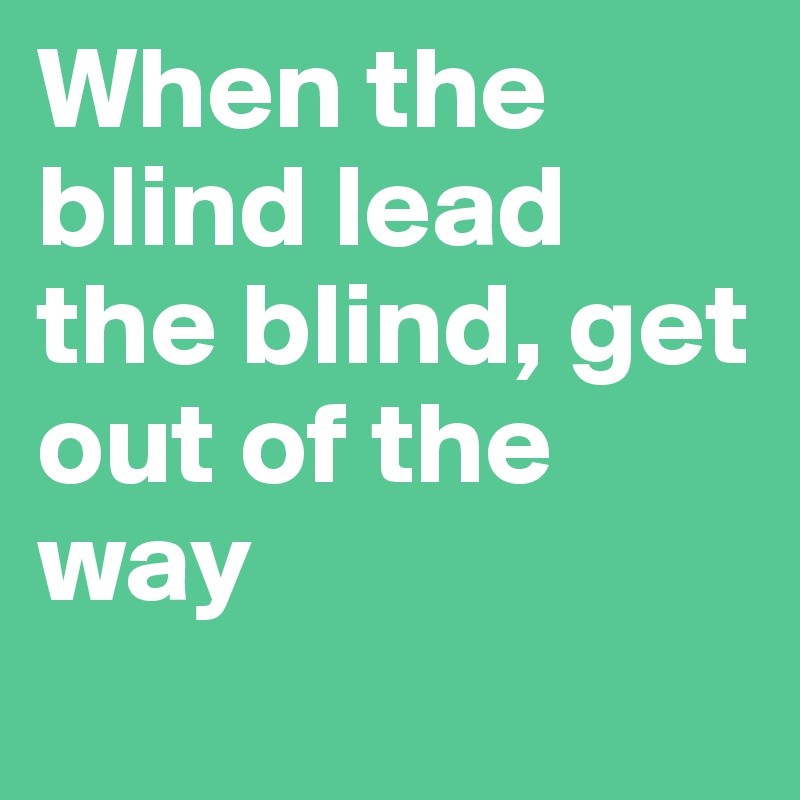 When the blind lead the blind, get out of the way
