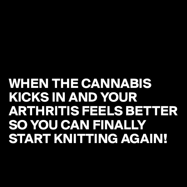 




WHEN THE CANNABIS KICKS IN AND YOUR ARTHRITIS FEELS BETTER SO YOU CAN FINALLY START KNITTING AGAIN!
 