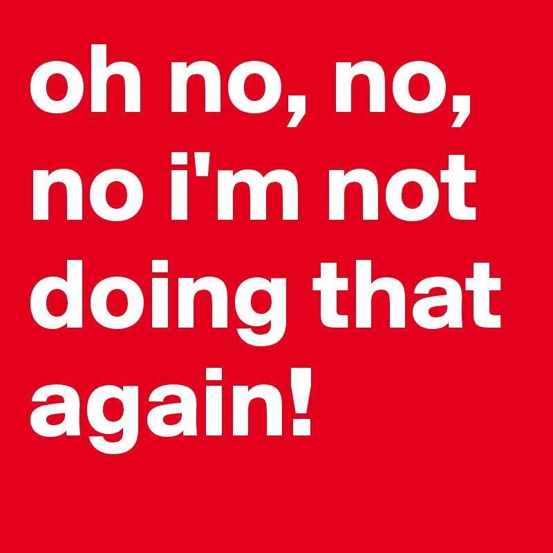 oh no, no, no i'm not doing that again!