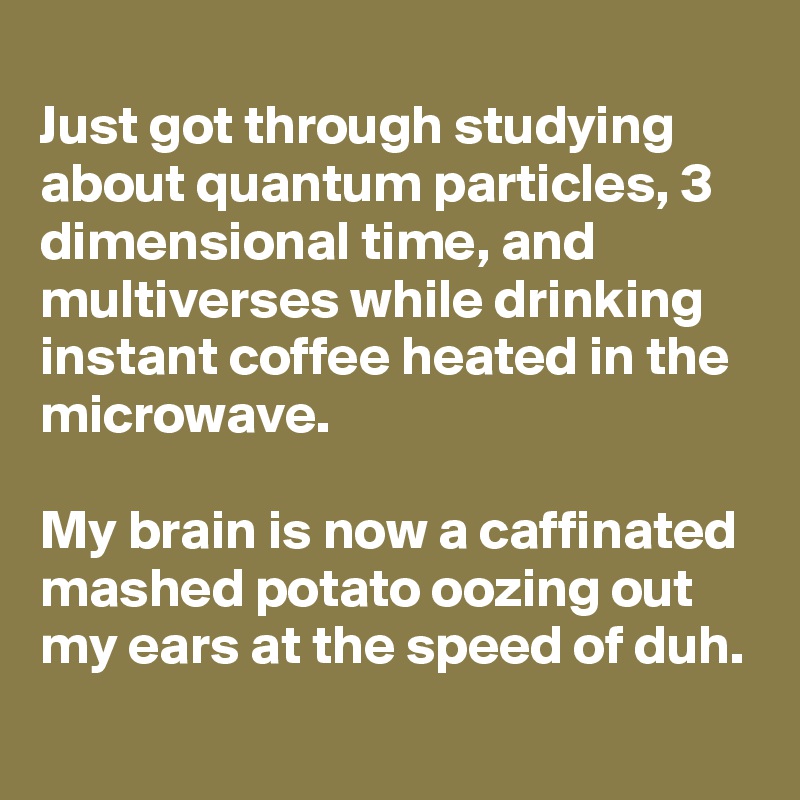 
Just got through studying about quantum particles, 3 dimensional time, and multiverses while drinking instant coffee heated in the microwave.

My brain is now a caffinated mashed potato oozing out my ears at the speed of duh.
