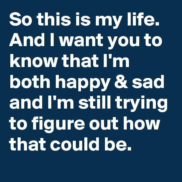 So this is my life. And I want you to know that I'm both happy & sad and I'm still trying to figure out how that could be.
