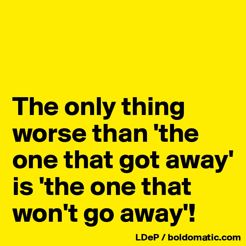 


The only thing worse than 'the one that got away' is 'the one that won't go away'!