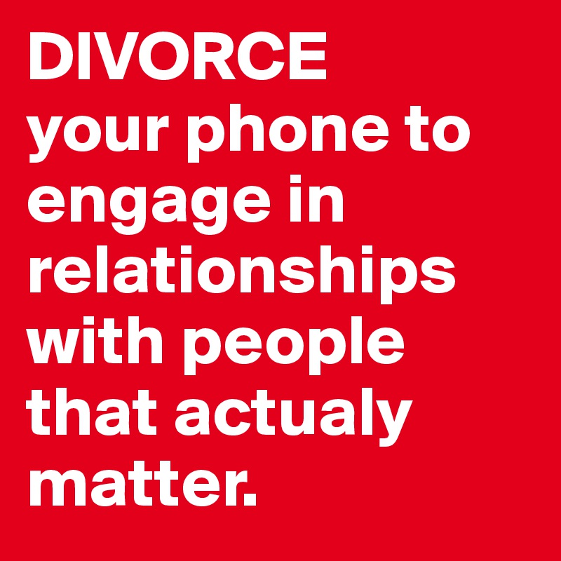 DIVORCE 
your phone to engage in relationships with people that actualy matter.
