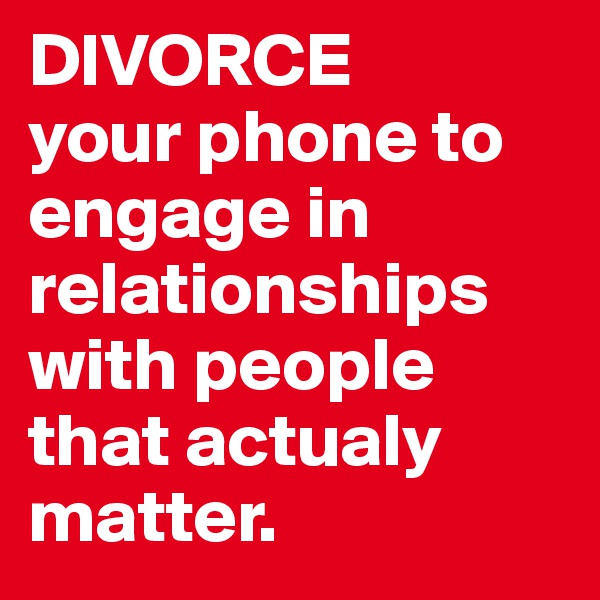 DIVORCE 
your phone to engage in relationships with people that actualy matter.
