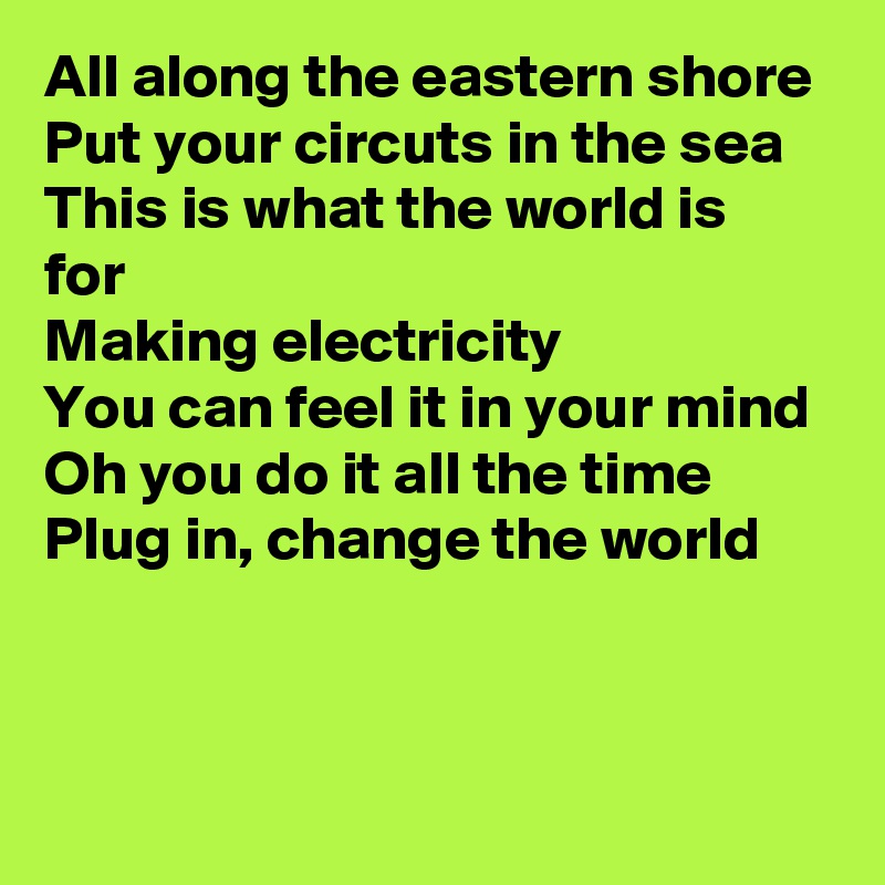 All along the eastern shore
Put your circuts in the sea
This is what the world is for
Making electricity
You can feel it in your mind
Oh you do it all the time
Plug in, change the world



