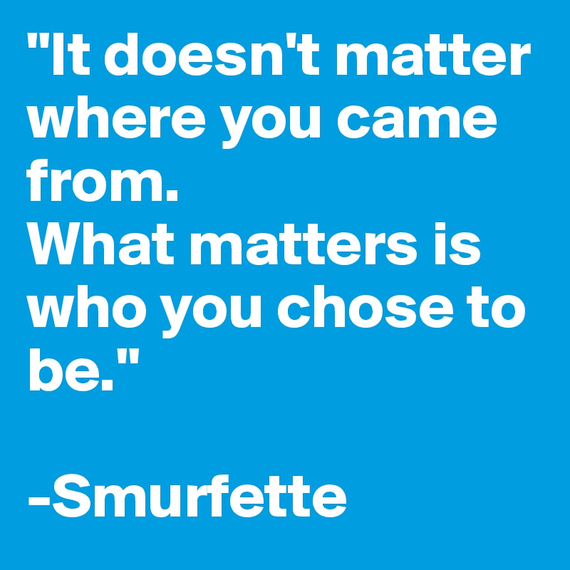 "It doesn't matter where you came from.
What matters is who you chose to be."

-Smurfette