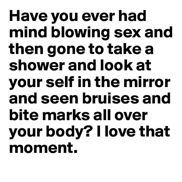 Have you ever had mind blowing sex and then gone to take a shower and look at your self in the mirror and seen bruises and bite marks all over your body? I love that moment. 