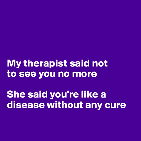 




My therapist said not 
to see you no more

She said you're like a disease without any cure

