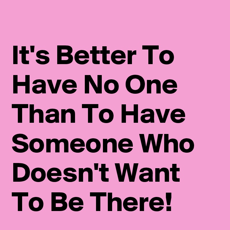 
It's Better To Have No One Than To Have Someone Who Doesn't Want To Be There!