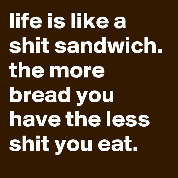 life is like a shit sandwich.
the more bread you have the less shit you eat.