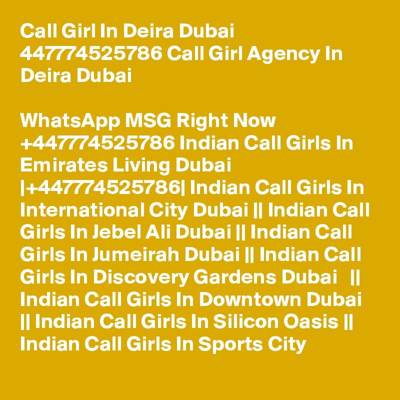Call Girl In Deira Dubai 447774525786 Call Girl Agency In Deira Dubai

WhatsApp MSG Right Now +447774525786 Indian Call Girls In Emirates Living Dubai |+447774525786| Indian Call Girls In International City Dubai || Indian Call Girls In Jebel Ali Dubai || Indian Call Girls In Jumeirah Dubai || Indian Call Girls In Discovery Gardens Dubai   || Indian Call Girls In Downtown Dubai   || Indian Call Girls In Silicon Oasis || Indian Call Girls In Sports City 