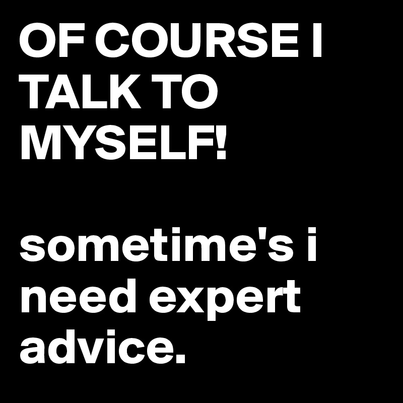 OF COURSE I TALK TO MYSELF!

sometime's i need expert advice.