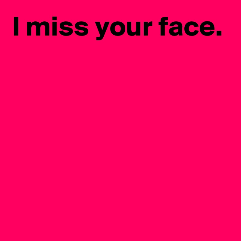 I miss your face.





