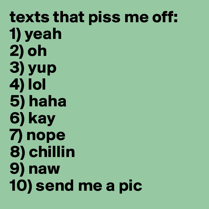texts that piss me off:
1) yeah
2) oh
3) yup
4) lol
5) haha
6) kay
7) nope
8) chillin
9) naw
10) send me a pic