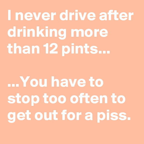 I never drive after drinking more than 12 pints...

...You have to stop too often to get out for a piss.