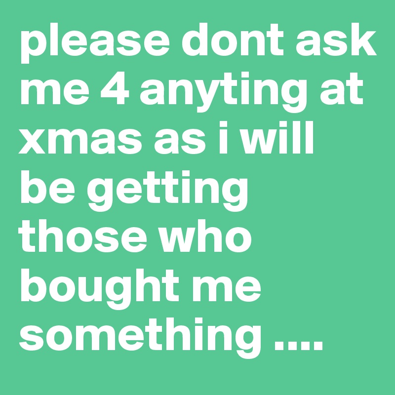 please dont ask me 4 anyting at xmas as i will be getting those who bought me something ....