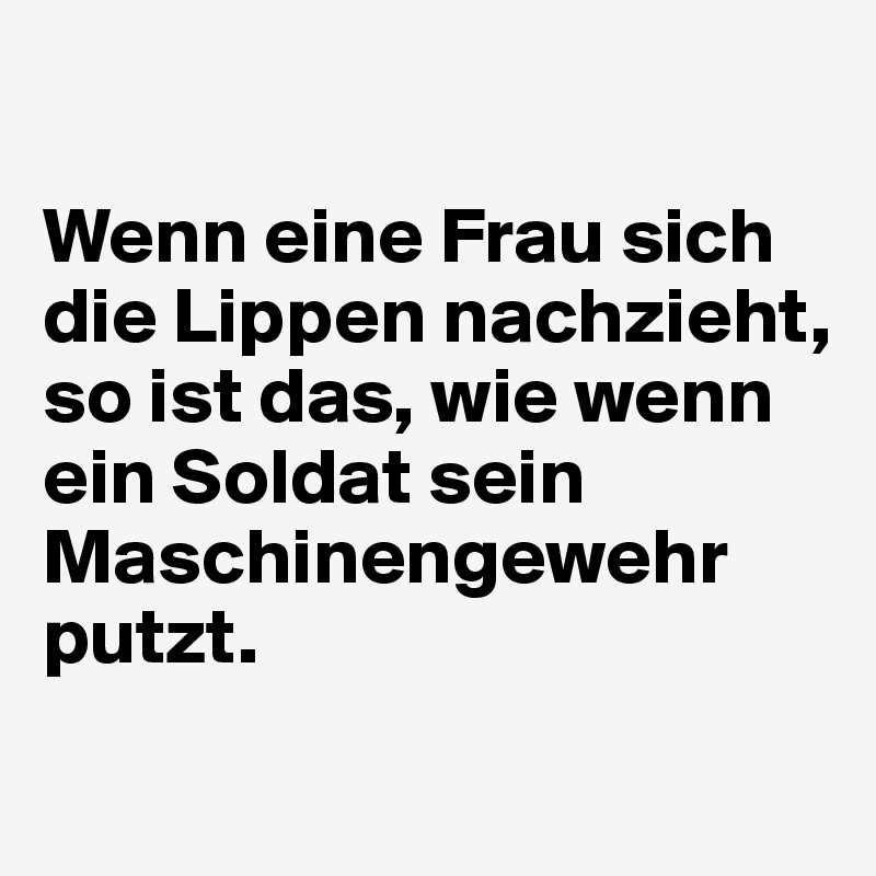 

Wenn eine Frau sich die Lippen nachzieht, so ist das, wie wenn ein Soldat sein Maschinengewehr putzt. 
