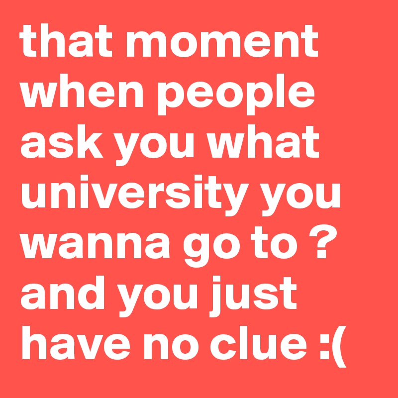 that moment when people ask you what university you wanna go to ?
and you just have no clue :(