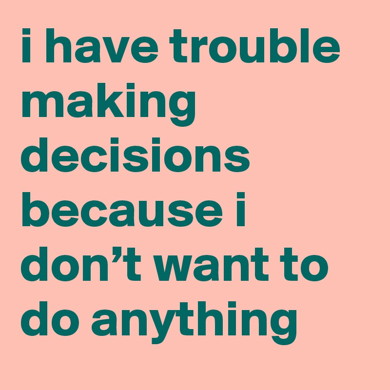 i have trouble making decisions because i don’t want to do anything