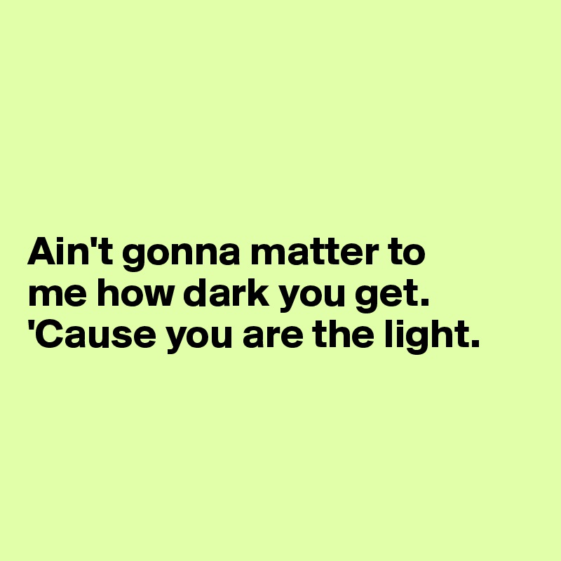 




Ain't gonna matter to 
me how dark you get.     'Cause you are the light. 



